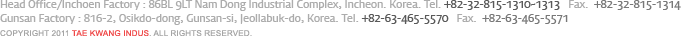 Head Office/Inchoen Factory : 86BL 9LT Nam Dong Industrial Complex, Incheon. Korea. Tel. +82-32-815-1310~1313   Fax.  +82-32-815-1314 Gunsan Factory : 816-2, Osikdo-dong, Gunsan-si, Jeollabuk-do, Korea. Tel. +82-63-465-5570   Fax.  +82-63-465-5571 Copyright 2011 Tae Kwang Indus. All rights reserved.